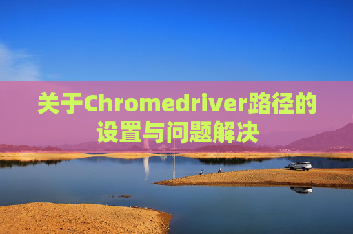 关于Chromedriver路径的设置与问题解决 关于Chromedriver路径的设置与问题解决
